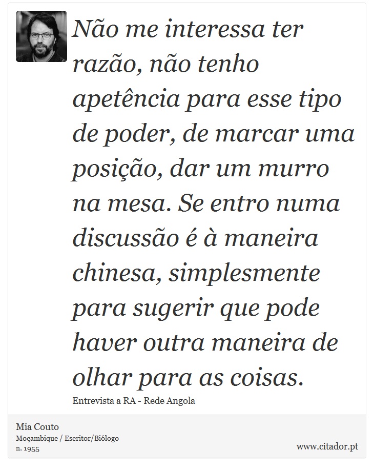 Não me interessa ter razão, não tenho apetência para esse tipo de poder, de marcar uma posição, dar um murro na mesa. Se entro numa discussão é à maneira chinesa, simplesmente para sugerir que pode haver outra maneira de olhar para as coisas. - Mia Couto - Frases