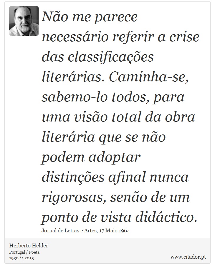 Não me parece necessário referir a crise das classificações literárias. Caminha-se, sabemo-lo todos, para uma visão total da obra literária que se não podem adoptar distinções afinal nunca rigorosas, senão de um ponto de vista didáctico. - Herberto Helder - Frases
