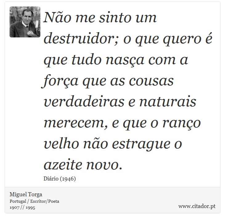 Não me sinto um destruidor; o que quero é que tudo nasça com a força que as cousas verdadeiras e naturais merecem, e que o ranço velho não estrague o azeite novo. - Miguel Torga - Frases