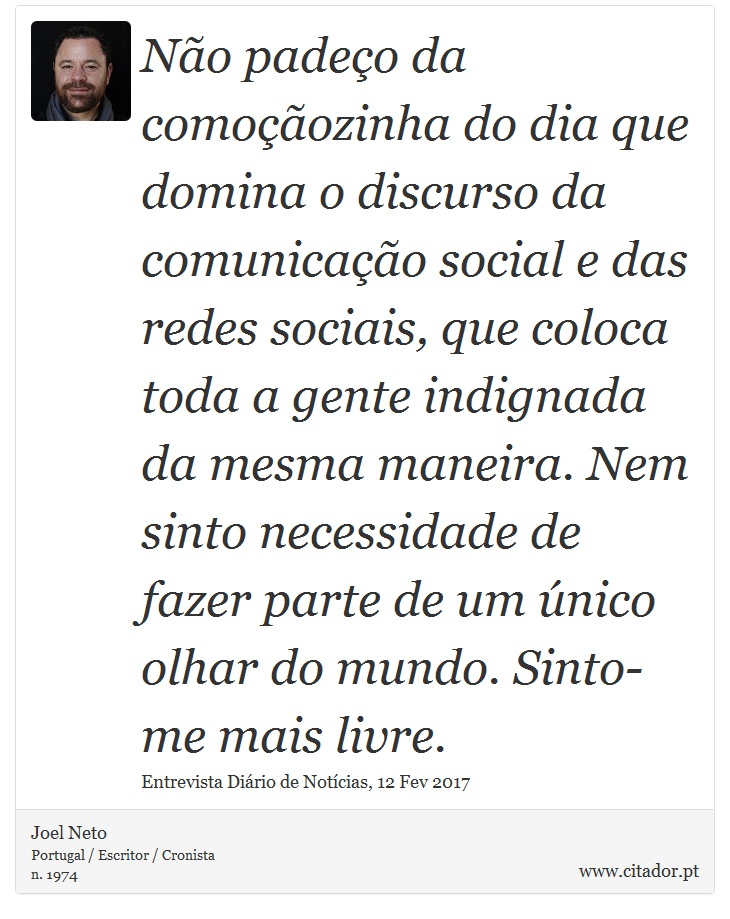 Não padeço da comoçãozinha do dia que domina o discurso da comunicação social e das redes sociais, que coloca toda a gente indignada da mesma maneira. Nem sinto necessidade de fazer parte de um único olhar do mundo. Sinto-me mais livre. - Joel Neto - Frases