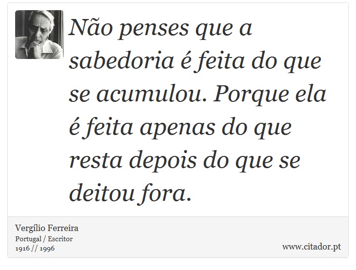 Não penses que a sabedoria é feita do que se acumulou. Porque ela é feita apenas do que resta depois do que se deitou fora. - Vergílio Ferreira - Frases