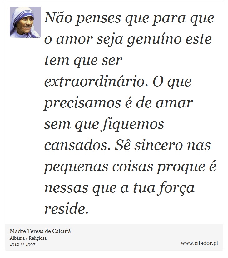 Não penses que para que o amor seja genuíno este tem que ser extraordinário. O que precisamos é de amar sem que fiquemos cansados. Sê sincero nas pequenas coisas proque é nessas que a tua força reside. - Madre Teresa de Calcutá - Frases