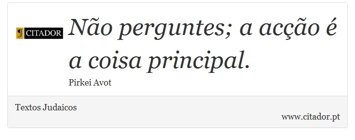 Não perguntes; a acção é a coisa principal. - Textos Judaicos - Frases