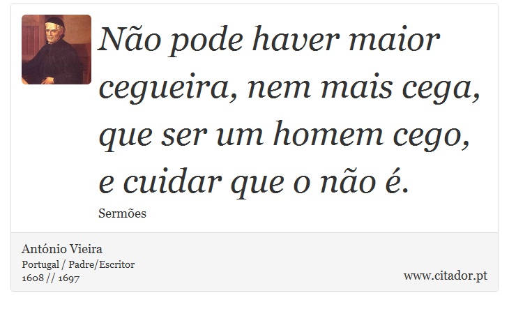 Não pode haver maior cegueira, nem mais cega, que ser um homem cego, e cuidar que o não é. - António Vieira - Frases