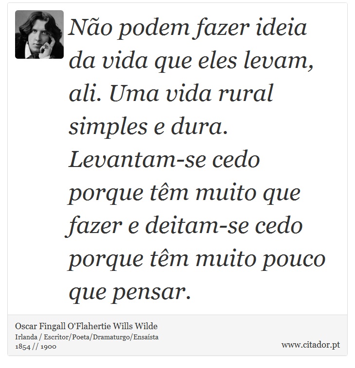 Não podem fazer ideia da vida que eles levam, ali. Uma vida rural simples e dura. Levantam-se cedo porque têm muito que fazer e deitam-se cedo porque têm muito pouco que pensar. - Oscar Fingall O'Flahertie Wills Wilde - Frases