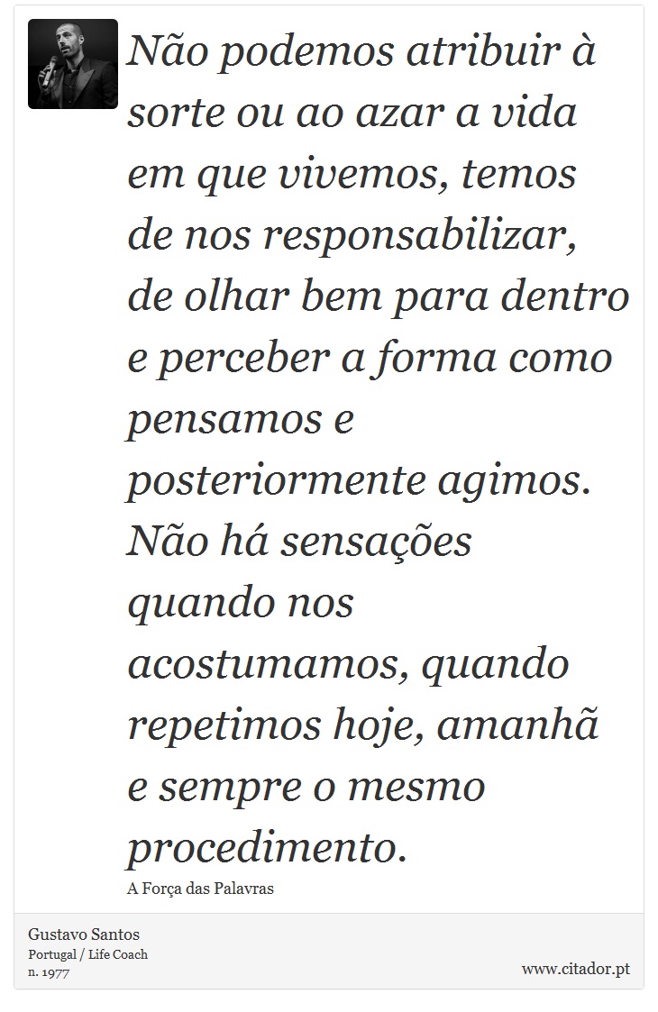 Não podemos atribuir à sorte ou ao azar a vida em que vivemos, temos de nos responsabilizar, de olhar bem para dentro e perceber a forma como pensamos e posteriormente agimos. Não há sensações quando nos acostumamos, quando repetimos hoje, amanhã e sempre o mesmo procedimento. - Gustavo Santos - Frases