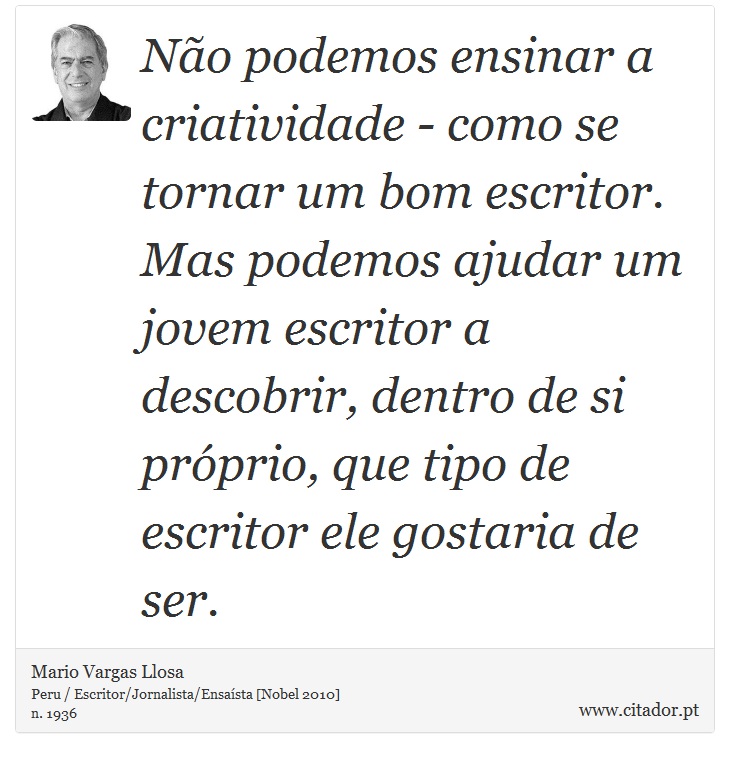Não podemos ensinar a criatividade - como se tornar um bom escritor. Mas podemos ajudar um jovem escritor a descobrir, dentro de si próprio, que tipo de escritor ele gostaria de ser. - Mario Vargas Llosa - Frases