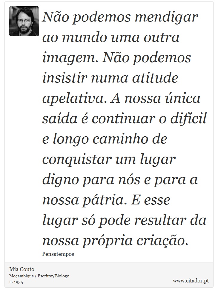 Não podemos mendigar ao mundo uma outra imagem. Não podemos insistir numa atitude apelativa. A nossa única saída é continuar o difícil e longo caminho de conquistar um lugar digno para nós e para a nossa pátria. E esse lugar só pode resultar da nossa própria criação. - Mia Couto - Frases