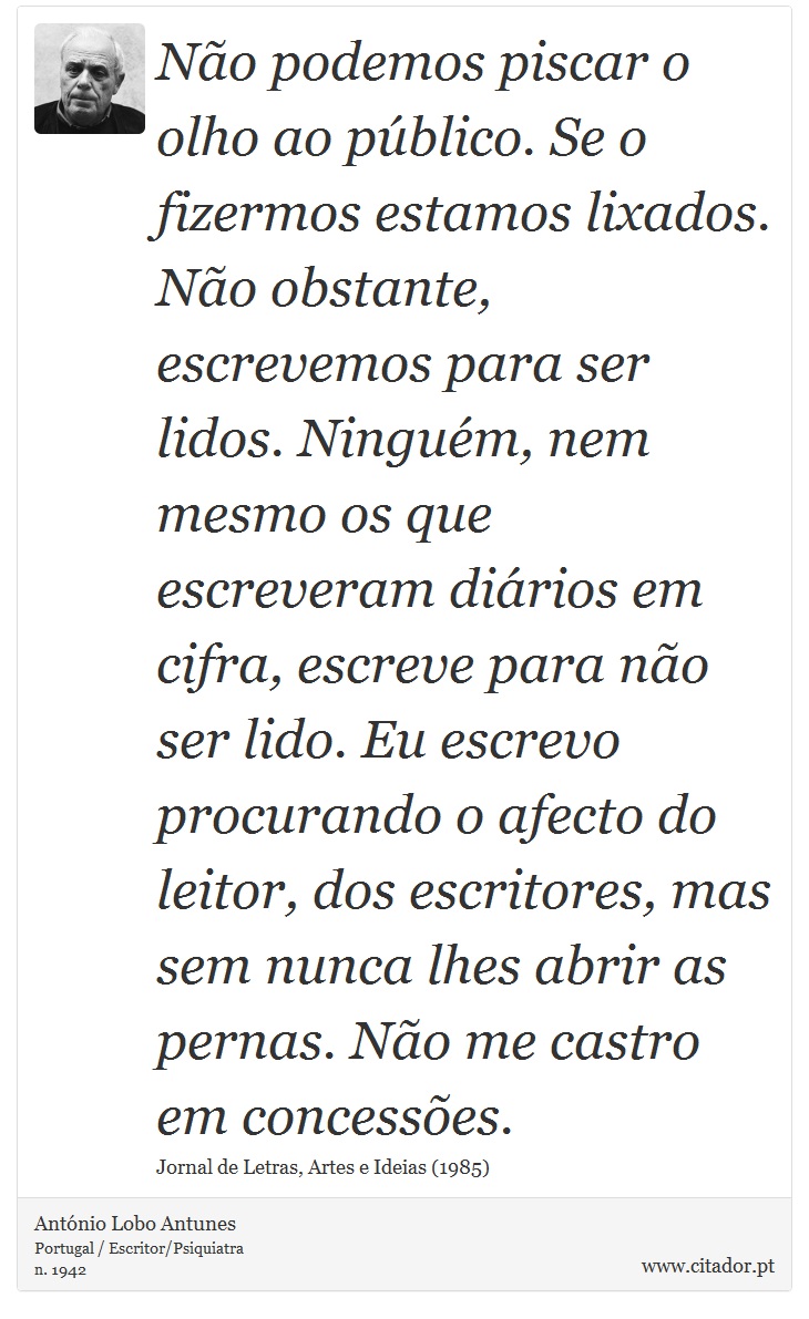 Não podemos piscar o olho ao público. Se o fizermos estamos lixados. Não obstante, escrevemos para ser lidos. Ninguém, nem mesmo os que escreveram diários em cifra, escreve para não ser lido. Eu escrevo procurando o afecto do leitor, dos escritores, mas sem nunca lhes abrir as pernas. Não me castro em concessões. - António Lobo Antunes - Frases