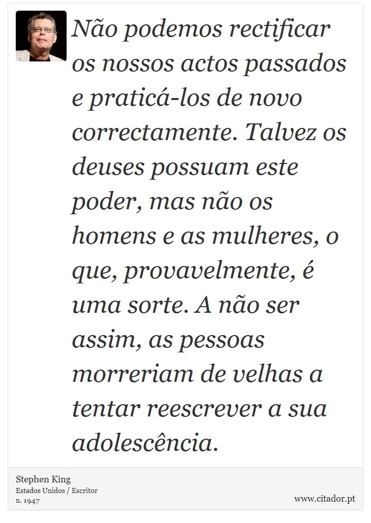 Não podemos rectificar os nossos actos passados e praticá-los de novo correctamente. Talvez os deuses possuam este poder, mas não os homens e as mulheres, o que, provavelmente, é uma sorte. A não ser assim, as pessoas morreriam de velhas a tentar reescrever a sua adolescência. - Stephen King - Frases