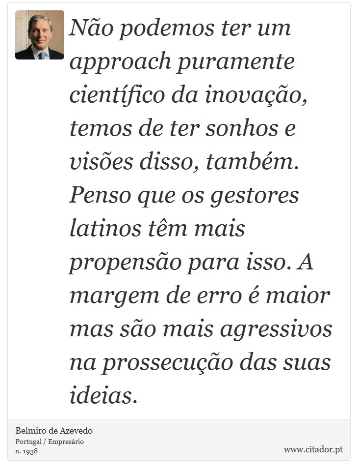 Não podemos ter um approach puramente científico da inovação, temos de ter sonhos e visões disso, também. Penso que os gestores latinos têm mais propensão para isso. A margem de erro é maior mas são mais agressivos na prossecução das suas ideias. - Belmiro de Azevedo - Frases