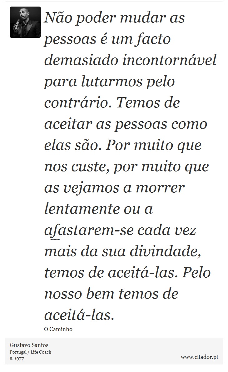 Não poder mudar as pessoas é um facto demasiado incontornável para lutarmos pelo contrário. Temos de aceitar as pessoas como elas são. Por muito que nos custe, por muito que as vejamos a morrer lentamente ou a afastarem-se cada vez mais da sua divindade, temos de aceitá-las. Pelo nosso bem temos de aceitá-las. - Gustavo Santos - Frases