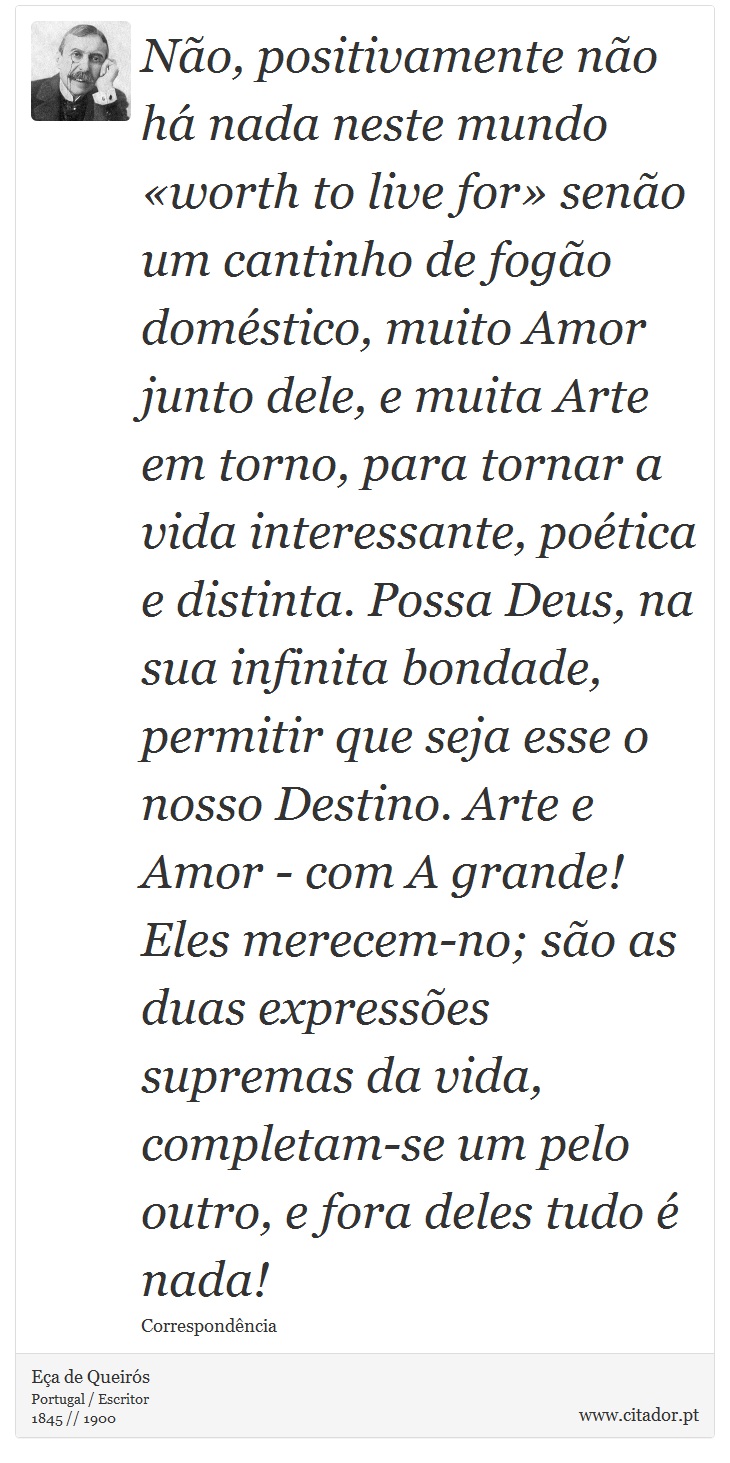 Não, positivamente não há nada neste mundo «worth to live for» senão um cantinho de fogão doméstico, muito Amor junto dele, e muita Arte em torno, para tornar a vida interessante, poética e distinta. Possa Deus, na sua infinita bondade, permitir que seja esse o nosso Destino. Arte e Amor - com A grande! Eles merecem-no; são as duas expressões supremas da vida, completam-se um pelo outro, e fora deles tudo é nada! - Eça de Queirós - Frases