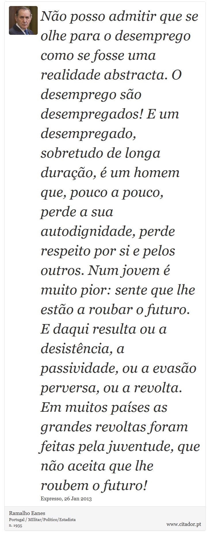 Não posso admitir que se olhe para o desemprego como se fosse uma realidade abstracta. O desemprego são desempregados! E um desempregado, sobretudo de longa duração, é um homem que, pouco a pouco, perde a sua autodignidade, perde respeito por si e pelos outros. Num jovem é muito pior: sente que lhe estão a roubar o futuro. E daqui resulta ou a desistência, a passividade, ou a evasão perversa, ou a revolta. Em muitos países as grandes revoltas foram feitas pela juventude, que não aceita que lhe roubem o futuro! - Ramalho Eanes - Frases