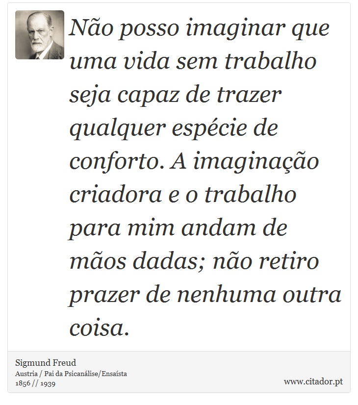 No posso imaginar que uma vida sem trabalho seja capaz de trazer qualquer espcie de conforto. A imaginao criadora e o trabalho para mim andam de mos dadas; no retiro prazer de nenhuma outra coisa. - Sigmund Freud - Frases