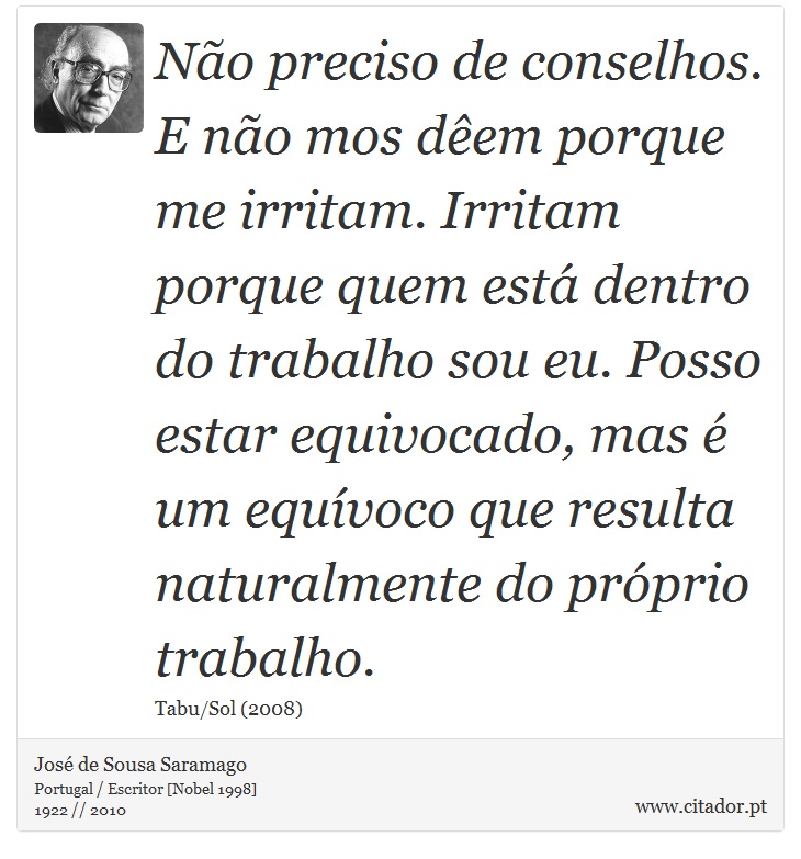Não preciso de conselhos. E não mos dêem porque me irritam. Irritam porque quem está dentro do trabalho sou eu. Posso estar equivocado, mas é um equívoco que resulta naturalmente do próprio trabalho. - José Saramago - Frases