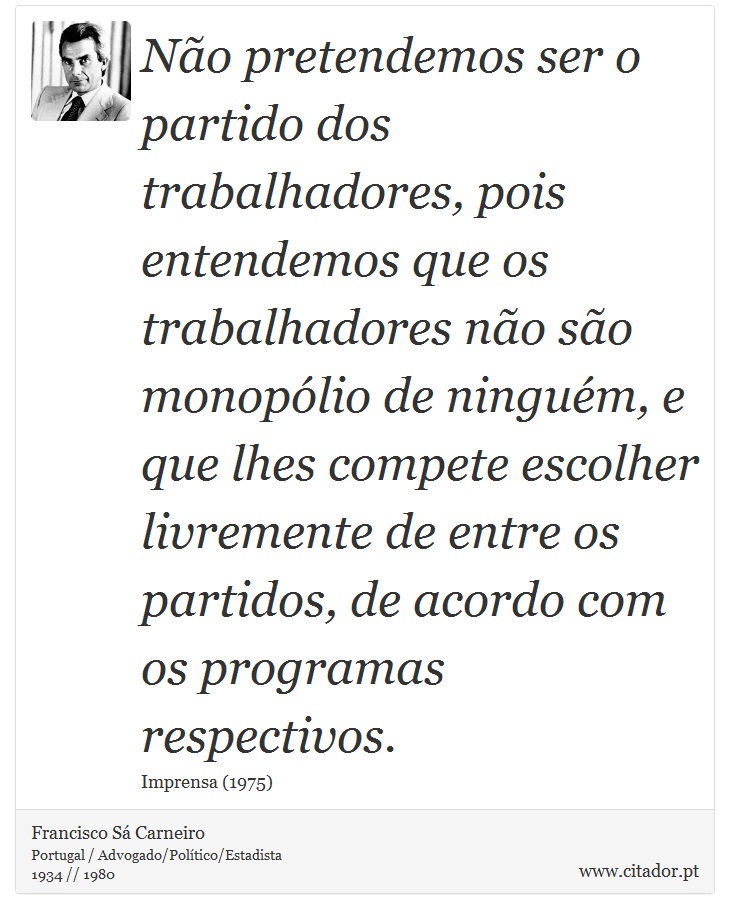 Não pretendemos ser o partido dos trabalhadores, pois entendemos que os trabalhadores não são monopólio de ninguém, e que lhes compete escolher livremente de entre os partidos, de acordo com os programas respectivos. - Francisco Sá Carneiro - Frases