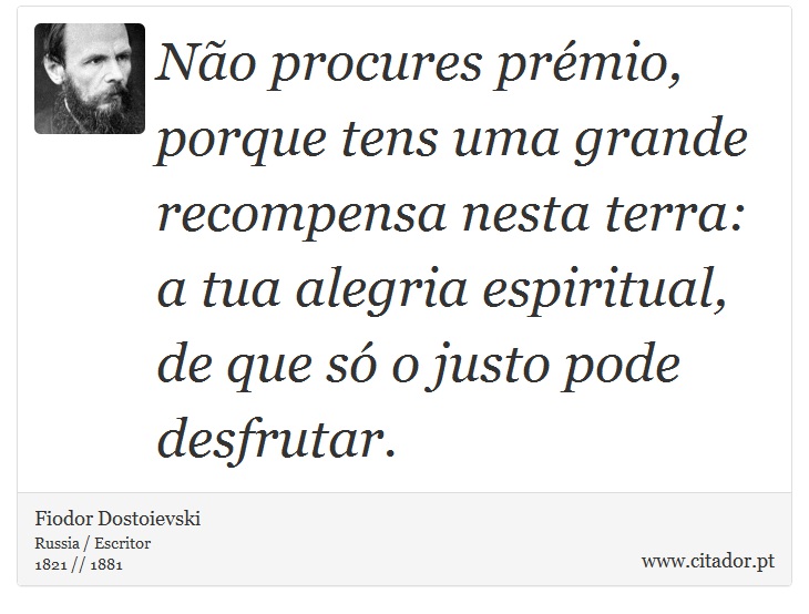 Não procures prémio, porque tens uma grande recompensa nesta terra: a tua alegria espiritual, de que só o justo pode desfrutar. - Fiodor Dostoievski - Frases