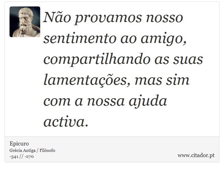 Não provamos nosso sentimento ao amigo, compartilhando as suas lamentações, mas sim com a nossa ajuda activa. - Epicuro - Frases