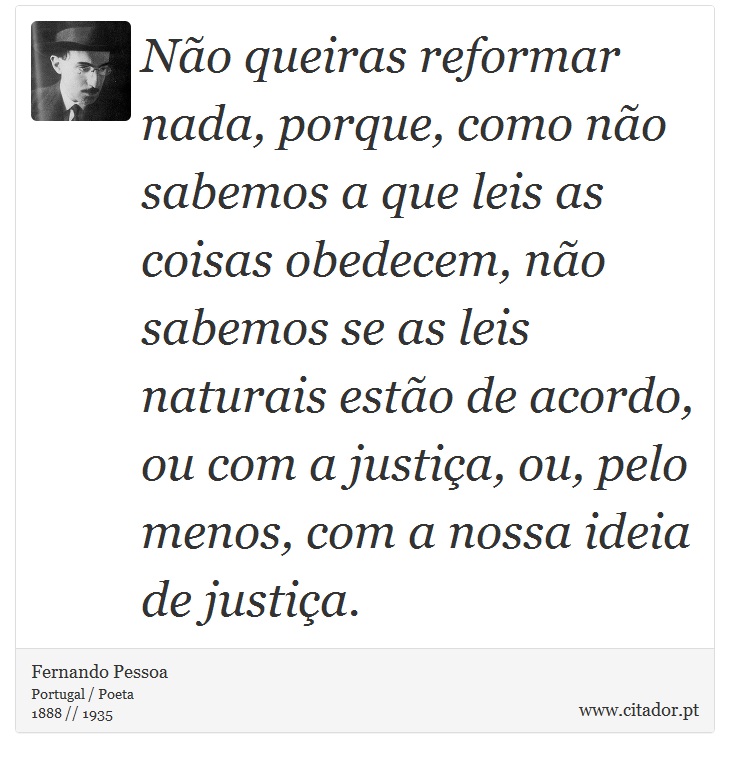 Não queiras reformar nada, porque, como não sabemos a que leis as coisas obedecem, não sabemos se as leis naturais estão de acordo, ou com a justiça, ou, pelo menos, com a nossa ideia de justiça. - Fernando Pessoa - Frases