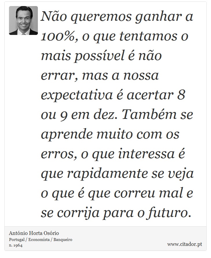 Não queremos ganhar a 100%, o que tentamos o mais possível é não errar, mas a nossa expectativa é acertar 8 ou 9 em dez. Também se aprende muito com os erros, o que interessa é que rapidamente se veja o que é que correu mal e se corrija para o futuro. - António Horta Osório - Frases