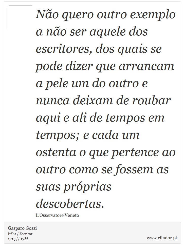 Não quero outro exemplo a não ser aquele dos escritores, dos quais se pode dizer que arrancam a pele um do outro e nunca deixam de roubar aqui  e ali de tempos em tempos; e cada um ostenta o que pertence ao outro como se fossem as suas próprias descobertas. - Gasparo Gozzi - Frases