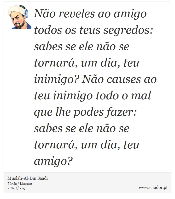 Não reveles ao amigo todos os teus segredos: sabes se ele não se tornará, um dia, teu inimigo? Não causes ao teu inimigo todo o mal que lhe podes fazer: sabes se ele não se tornará, um dia, teu amigo? - Muslah-Al-Din Saadi - Frases
