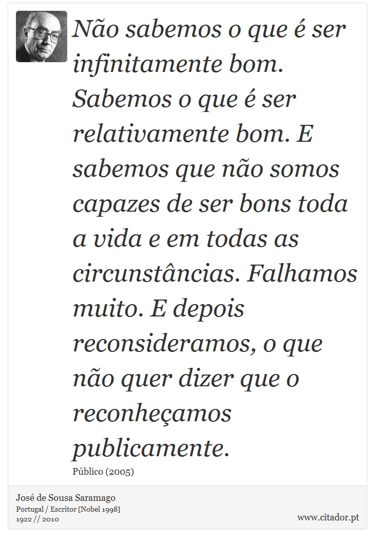 Não sabemos o que é ser infinitamente bom. Sabemos o que é ser relativamente bom. E sabemos que não somos capazes de ser bons toda a vida e em todas as circunstâncias. Falhamos muito. E depois reconsideramos, o que não quer dizer que o reconheçamos publicamente. - José Saramago - Frases