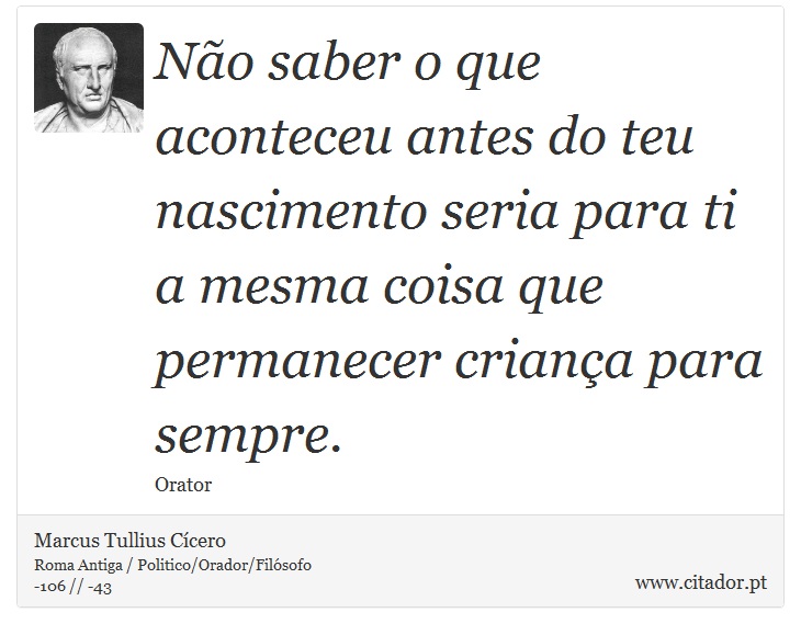 Não saber o que aconteceu antes do teu nascimento seria para ti a mesma coisa que permanecer criança para sempre. - Marcus Tullius Cícero - Frases