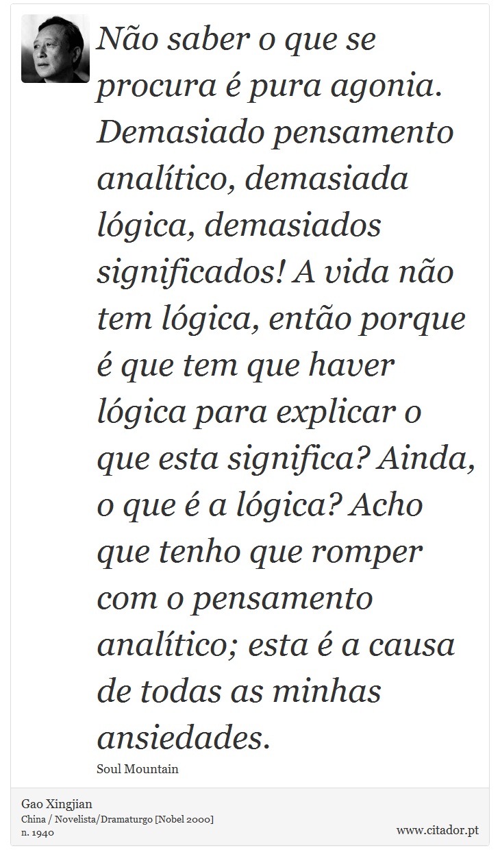 Não saber o que se procura é pura agonia. Demasiado pensamento analítico, demasiada lógica, demasiados significados! A vida não tem lógica, então porque é que tem que haver lógica para explicar o que esta significa? Ainda, o que é a lógica? Acho que tenho que romper com o pensamento analítico; esta é a causa de todas as minhas ansiedades. - Gao Xingjian - Frases