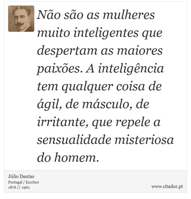 Não são as mulheres muito inteligentes que despertam as maiores paixões. A inteligência tem qualquer coisa de ágil, de másculo, de irritante, que repele a sensualidade misteriosa do homem. - Júlio Dantas - Frases