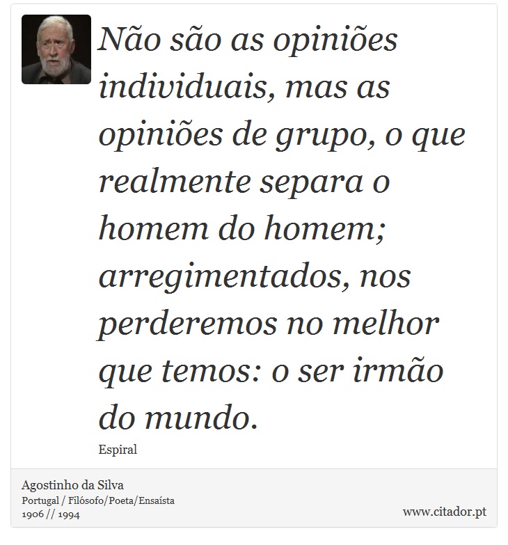 Não são as opiniões individuais, mas as opiniões de grupo, o que realmente separa o homem do homem; arregimentados, nos perderemos no melhor que temos: o ser irmão do mundo. - Agostinho da Silva - Frases
