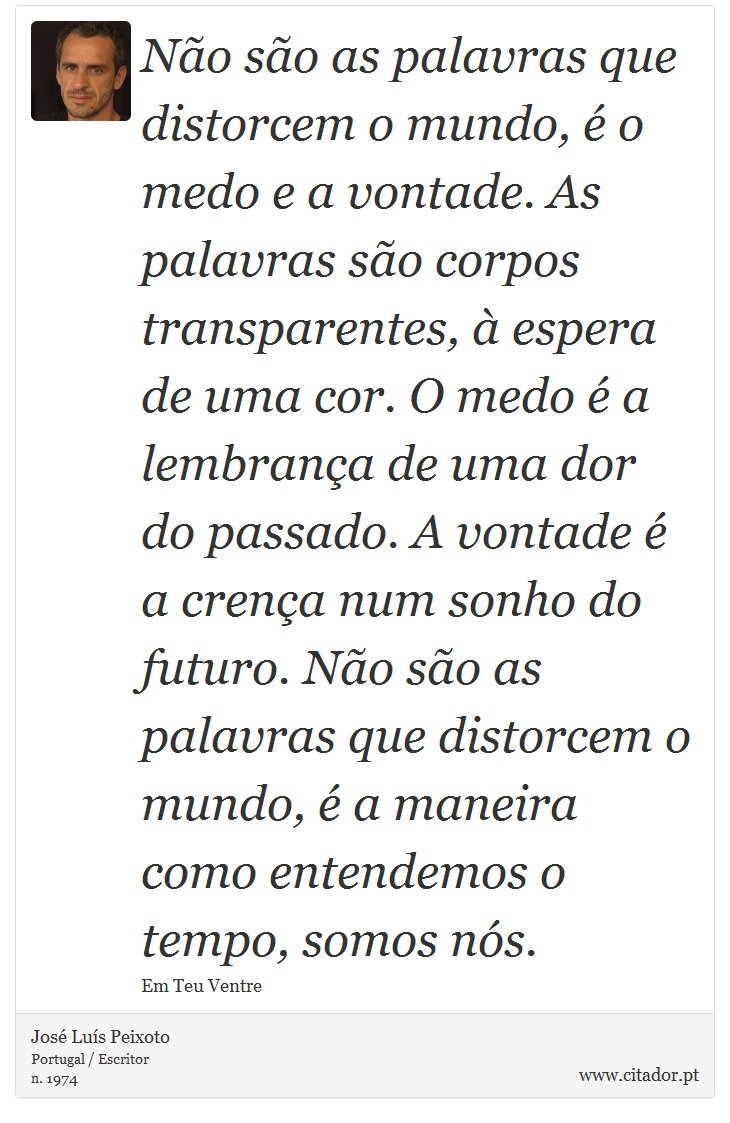 Não são as palavras que distorcem o mundo, é o medo e a vontade. As palavras são corpos transparentes, à espera de uma cor. O medo é a lembrança de uma dor do passado. A vontade é a crença num sonho do futuro. Não são as palavras que distorcem o mundo, é a maneira como entendemos o tempo, somos nós. - José Luís Peixoto - Frases