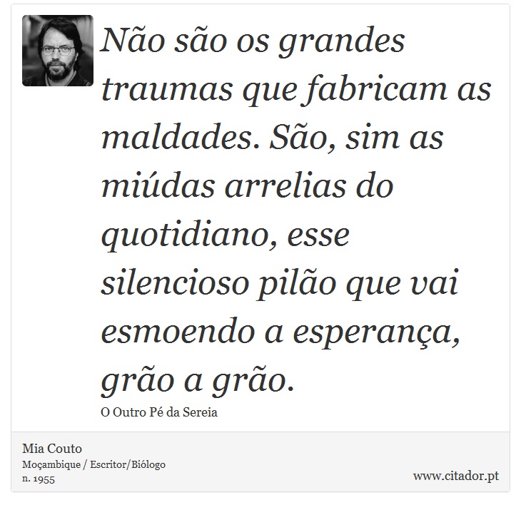 Não são os grandes traumas que fabricam as maldades. São, sim as miúdas arrelias do quotidiano, esse silencioso pilão que vai esmoendo a esperança, grão a grão. - Mia Couto - Frases