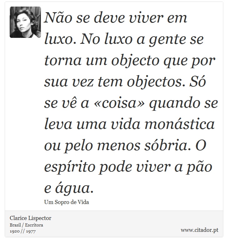 Não se deve viver em luxo. No luxo a gente se torna um objecto que por sua vez tem objectos. Só se vê a «coisa» quando se leva uma vida monástica ou pelo menos sóbria. O espírito pode viver a pão e água. - Clarice Lispector - Frases