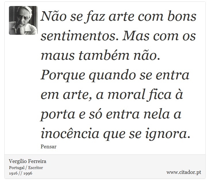 Não se faz arte com bons sentimentos. Mas com os maus também não. Porque quando se entra em arte, a moral fica à porta e só entra nela a inocência que se ignora. - Vergílio Ferreira - Frases
