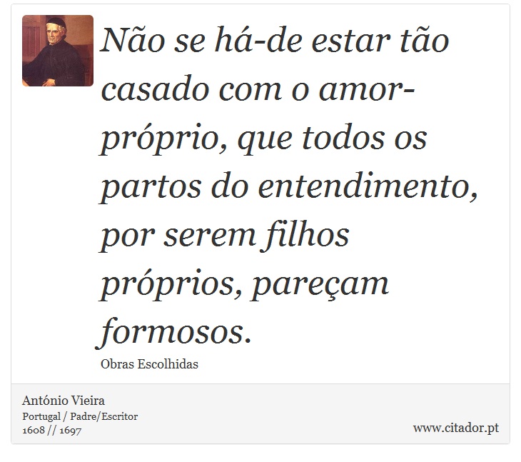 Não se há-de estar tão casado com o amor-próprio, que todos os partos do entendimento, por serem filhos próprios, pareçam formosos. - António Vieira - Frases