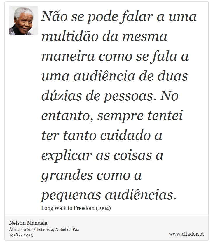 Não se pode falar a uma multidão da mesma maneira como se fala a uma audiência de duas dúzias de pessoas. No entanto, sempre tentei ter tanto cuidado a explicar as coisas a grandes como a pequenas audiências. - Nelson Mandela - Frases