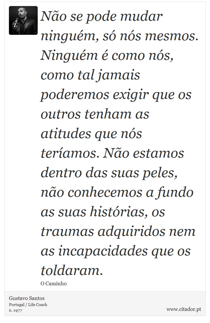 Não se pode mudar ninguém, só nós mesmos. Ninguém é como nós, como tal jamais poderemos exigir que os outros tenham as atitudes que nós teríamos. Não estamos dentro das suas peles, não conhecemos a fundo as suas histórias, os traumas adquiridos nem as incapacidades que os toldaram. - Gustavo Santos - Frases