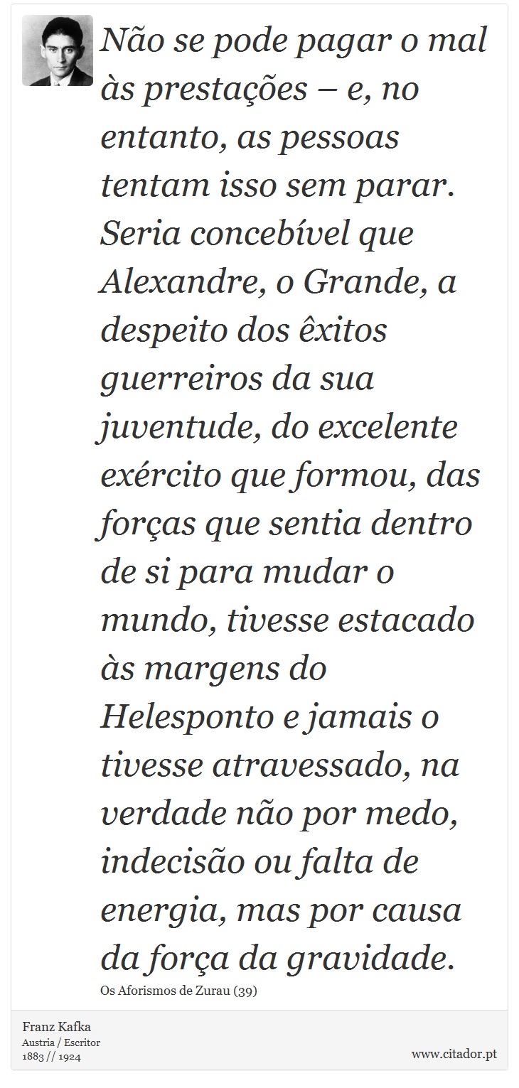 Não se pode pagar o mal às prestações – e, no entanto, as pessoas tentam isso sem parar. Seria concebível que Alexandre, o Grande, a despeito dos êxitos guerreiros da sua juventude, do excelente exército que formou, das forças que sentia dentro de si para mudar o mundo, tivesse estacado às margens do Helesponto e jamais o tivesse atravessado, na verdade não por medo, indecisão ou falta de energia, mas por causa da força da gravidade. - Franz Kafka - Frases