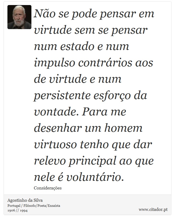 Não se pode pensar em virtude sem se pensar num estado e num impulso contrários aos de virtude e num persistente esforço da vontade. Para me desenhar um homem virtuoso tenho que dar relevo principal ao que nele é voluntário. - Agostinho da Silva - Frases