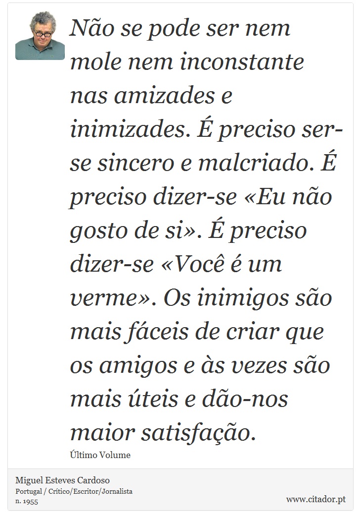 Não se pode ser nem mole nem inconstante nas amizades e inimizades. É preciso ser-se sincero e malcriado. É preciso dizer-se «Eu não gosto de si». É preciso dizer-se «Você é um verme». Os inimigos são mais fáceis de criar que os amigos e às vezes são mais úteis e dão-nos maior satisfação. - Miguel Esteves Cardoso - Frases