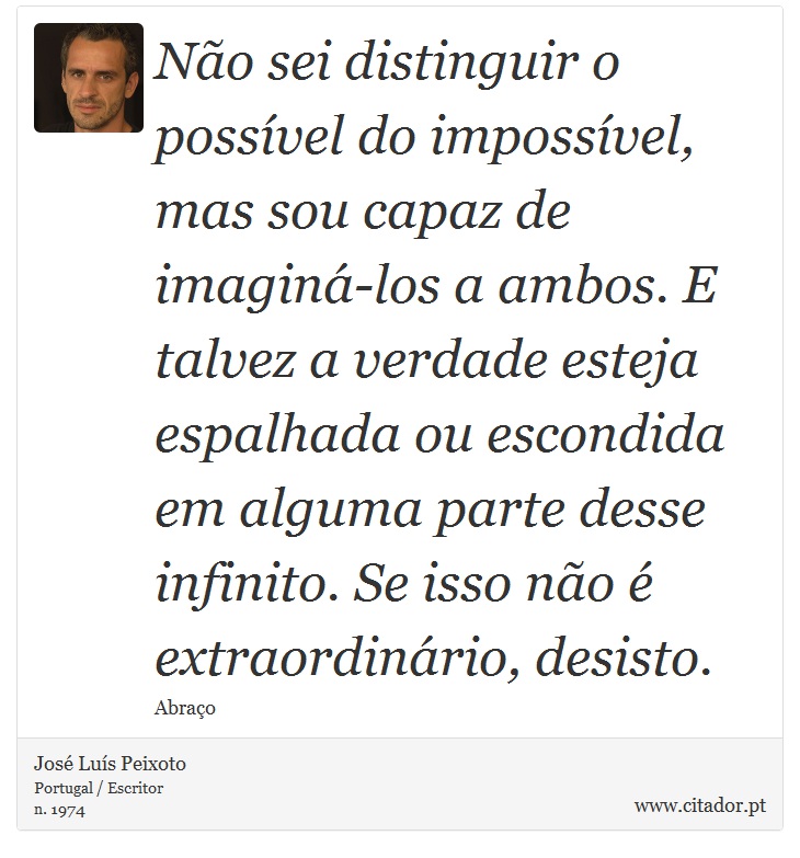 Não sei distinguir o possível do impossível, mas sou capaz de imaginá-los a ambos. E talvez a verdade esteja espalhada ou escondida em alguma parte desse infinito. Se isso não é extraordinário, desisto. - José Luís Peixoto - Frases