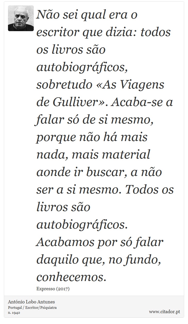 Não sei qual era o escritor que dizia: todos os livros são autobiográficos, sobretudo «As Viagens de Gulliver». Acaba-se a falar só de si mesmo, porque não há mais nada, mais material aonde ir buscar, a não ser a si mesmo. Todos os livros são autobiográficos. Acabamos por só falar daquilo que, no fundo, conhecemos. - António Lobo Antunes - Frases