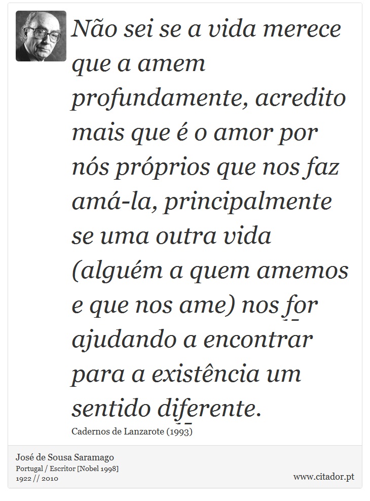Não sei se a vida merece que a amem profundamente, acredito mais que é o amor por nós próprios que nos faz amá-la, principalmente se uma outra vida (alguém a quem amemos e que nos ame) nos for ajudando a encontrar para a existência um sentido diferente. - José Saramago - Frases