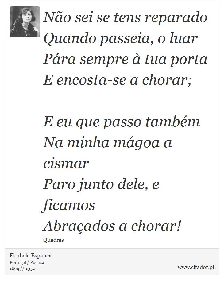 Não sei se tens reparado<br />
 Quando passeia, o luar<br />
 Pára sempre à tua porta<br />
 E encosta-se a chorar;<br />
<br />

E eu que passo também<br />
 Na minha mágoa a cismar<br />
 Paro junto dele, e ficamos<br />
 Abraçados a chorar! - Florbela Espanca - Frases