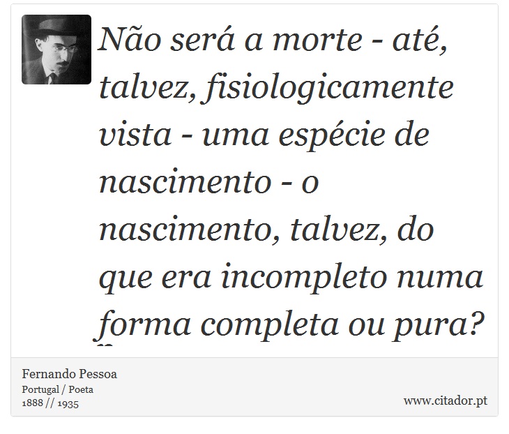 Não será a morte - até, talvez, fisiologicamente vista - uma espécie de nascimento - o nascimento, talvez, do que era incompleto numa forma completa ou pura? - Fernando Pessoa - Frases