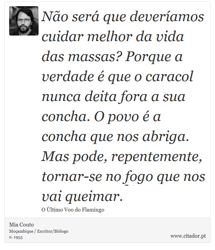 Não será que deveríamos cuidar melhor da vida das massas? Porque a verdade é que o caracol nunca deita fora a sua concha. O povo é a concha que nos abriga. Mas pode, repentemente, tornar-se no fogo que nos vai queimar. - Mia Couto - Frases