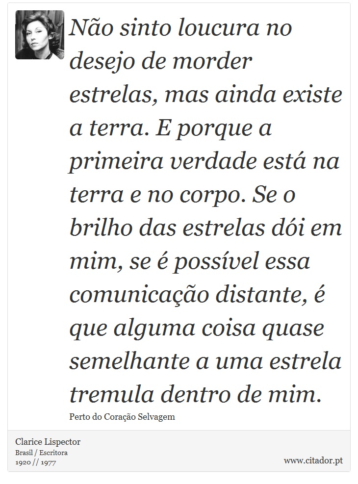 Não sinto loucura no desejo de morder estrelas, mas ainda existe a terra. E porque a primeira verdade está na terra e no corpo. Se o brilho das estrelas dói em mim, se é possível essa comunicação distante, é que alguma coisa quase semelhante a uma estrela tremula dentro de mim. - Clarice Lispector - Frases