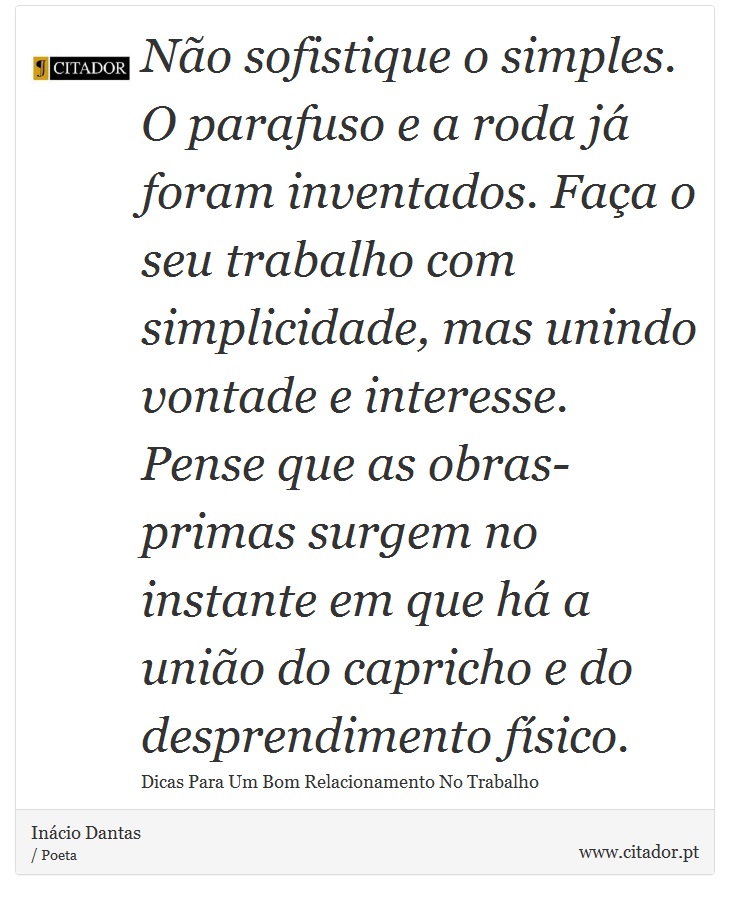Não sofistique o simples. O parafuso e a roda já foram inventados. Faça o seu trabalho com simplicidade, mas unindo vontade e interesse. Pense que as obras-primas surgem no instante em que há a união do capricho e do desprendimento físico. - Inácio Dantas - Frases